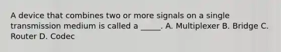 A device that combines two or more signals on a single transmission medium is called a _____. A. Multiplexer B. Bridge C. Router D. Codec