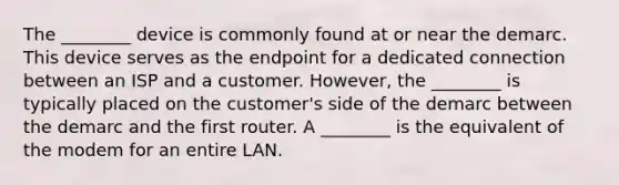 The ________ device is commonly found at or near the demarc. This device serves as the endpoint for a dedicated connection between an ISP and a customer. However, the ________ is typically placed on the customer's side of the demarc between the demarc and the first router. A ________ is the equivalent of the modem for an entire LAN.