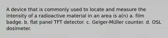 A device that is commonly used to locate and measure the intensity of a radioactive material in an area is a(n) a. film badge. b. flat panel TFT detector. c. Geiger-Müller counter. d. OSL dosimeter.