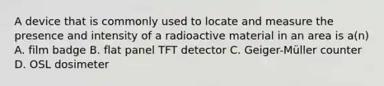 A device that is commonly used to locate and measure the presence and intensity of a radioactive material in an area is a(n) A. film badge B. flat panel TFT detector C. Geiger-Müller counter D. OSL dosimeter