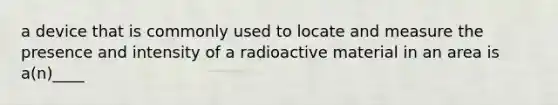 a device that is commonly used to locate and measure the presence and intensity of a radioactive material in an area is a(n)____