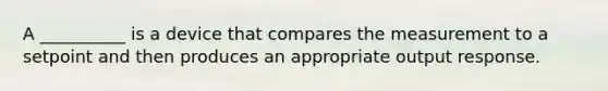 A __________ is a device that compares the measurement to a setpoint and then produces an appropriate output response.