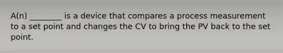 A(n) ________ is a device that compares a process measurement to a set point and changes the CV to bring the PV back to the set point.