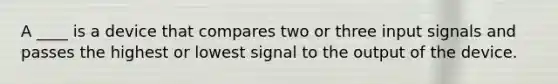 A ____ is a device that compares two or three input signals and passes the highest or lowest signal to the output of the device.