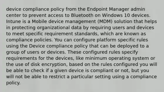 device compliance policy from the Endpoint Manager admin center to prevent access to Bluetooth on Windows 10 devices. Intune is a Mobile device management (MDM) solution that helps in protecting organizational data by requiring users and devices to meet specific requirement standards, which are known as compliance policies. You can configure platform specific rules using the Device compliance policy that can be deployed to a group of users or devices. These configured rules specify requirements for the devices, like minimum operating system or the use of disk encryption, based on the rules configured you will be able to check if a given device is compliant or not, but you will not be able to restrict a particular setting using a compliance policy.