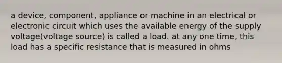 a device, component, appliance or machine in an electrical or electronic circuit which uses the available energy of the supply voltage(voltage source) is called a load. at any one time, this load has a specific resistance that is measured in ohms