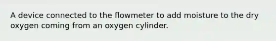 A device connected to the flowmeter to add moisture to the dry oxygen coming from an oxygen cylinder.