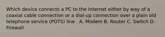 Which device connects a PC to the Internet either by way of a coaxial cable connection or a dial-up connection over a plain old telephone service (POTS) line . A. Modem B. Router C. Switch D. Firewall