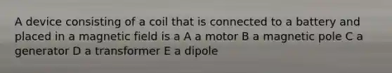 A device consisting of a coil that is connected to a battery and placed in a magnetic field is a A a motor B a magnetic pole C a generator D a transformer E a dipole