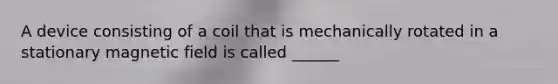 A device consisting of a coil that is mechanically rotated in a stationary magnetic field is called ______
