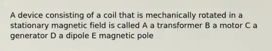 A device consisting of a coil that is mechanically rotated in a stationary magnetic field is called A a transformer B a motor C a generator D a dipole E magnetic pole