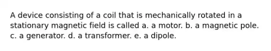 A device consisting of a coil that is mechanically rotated in a stationary magnetic field is called a. a motor. b. a magnetic pole. c. a generator. d. a transformer. e. a dipole.