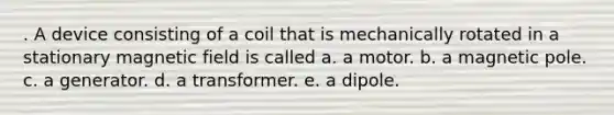 . A device consisting of a coil that is mechanically rotated in a stationary magnetic field is called a. a motor. b. a magnetic pole. c. a generator. d. a transformer. e. a dipole.