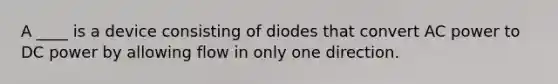 A ____ is a device consisting of diodes that convert AC power to DC power by allowing flow in only one direction.