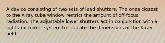 A device consisting of two sets of lead shutters. The ones closest to the X-ray tube window restrict the amount of off-focus radiation. The adjustable lower shutters act in conjunction with a light and mirror system to indicate the dimensions of the X-ray field.