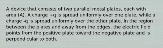 A device that consists of two parallel metal plates, each with area (A). A charge +q is spread uniformly over one plate, while a charge -q is spread uniformly over the other plate. In the region between the plates and away from the edges, the electric field points from the positive plate toward the negative plate and is perpendicular to both.