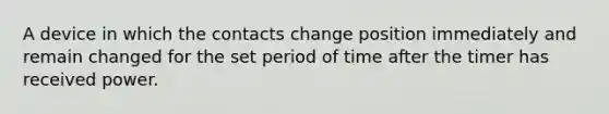 A device in which the contacts change position immediately and remain changed for the set period of time after the timer has received power.