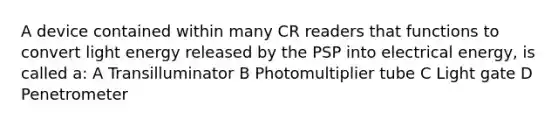 A device contained within many CR readers that functions to convert light energy released by the PSP into electrical energy, is called a: A Transilluminator B Photomultiplier tube C Light gate D Penetrometer