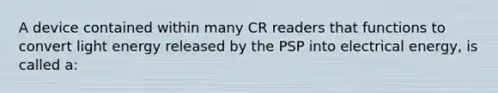 A device contained within many CR readers that functions to convert light energy released by the PSP into electrical energy, is called a: