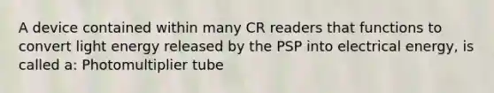 A device contained within many CR readers that functions to convert light energy released by the PSP into electrical energy, is called a: Photomultiplier tube