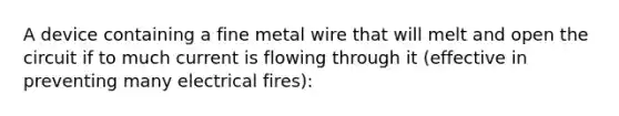 A device containing a fine metal wire that will melt and open the circuit if to much current is flowing through it (effective in preventing many electrical fires):