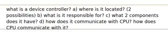 what is a device controller? a) where is it located? (2 possibilities) b) what is it responsible for? c) what 2 components does it have? d) how does it communicate with CPU? how does CPU communicate with it?