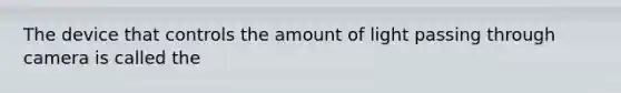 The device that controls the amount of light passing through camera is called the