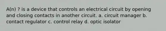 A(n) ? is a device that controls an electrical circuit by opening and closing contacts in another circuit. a. circuit manager b. contact regulator c. control relay d. optic isolator