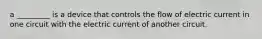 a _________ is a device that controls the flow of electric current in one circuit with the electric current of another circuit.