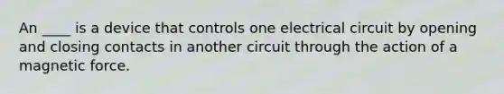 An ____ is a device that controls one electrical circuit by opening and closing contacts in another circuit through the action of a magnetic force.