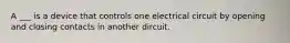 A ___ is a device that controls one electrical circuit by opening and closing contacts in another dircuit.