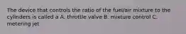 The device that controls the ratio of the fuel/air mixture to the cylinders is called a A. throttle valve B. mixture control C. metering jet