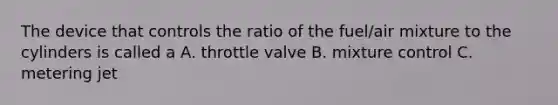 The device that controls the ratio of the fuel/air mixture to the cylinders is called a A. throttle valve B. mixture control C. metering jet