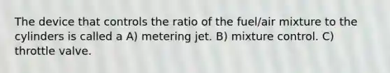 The device that controls the ratio of the fuel/air mixture to the cylinders is called a A) metering jet. B) mixture control. C) throttle valve.