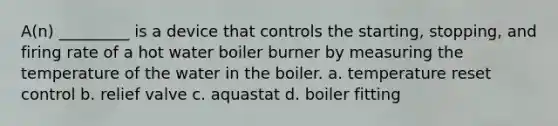 A(n) _________ is a device that controls the starting, stopping, and firing rate of a hot water boiler burner by measuring the temperature of the water in the boiler. a. temperature reset control b. relief valve c. aquastat d. boiler fitting