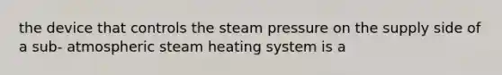 the device that controls the steam pressure on the supply side of a sub- atmospheric steam heating system is a