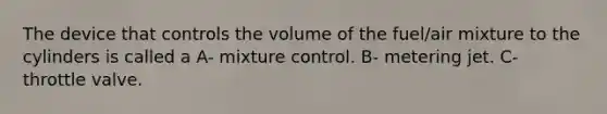 The device that controls the volume of the fuel/air mixture to the cylinders is called a A- mixture control. B- metering jet. C- throttle valve.