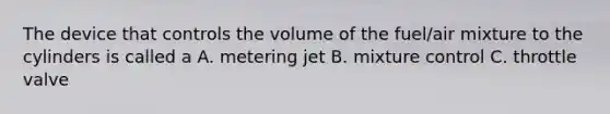 The device that controls the volume of the fuel/air mixture to the cylinders is called a A. metering jet B. mixture control C. throttle valve