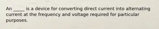 An _____ is a device for converting direct current into alternating current at the frequency and voltage required for particular purposes.