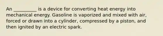 An __________ is a device for converting heat energy into mechanical energy. Gasoline is vaporized and mixed with air, forced or drawn into a cylinder, compressed by a piston, and then ignited by an electric spark.