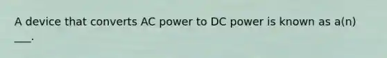 A device that converts AC power to DC power is known as a(n) ___.