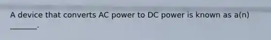 A device that converts AC power to DC power is known as a(n) _______.