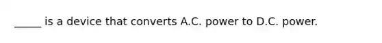 _____ is a device that converts A.C. power to D.C. power.