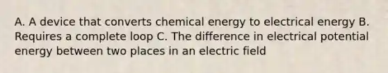 A. A device that converts chemical energy to electrical energy B. Requires a complete loop C. The difference in electrical potential energy between two places in an electric field