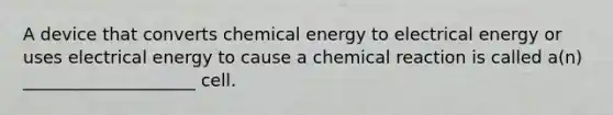 A device that converts chemical energy to electrical energy or uses electrical energy to cause a chemical reaction is called a(n) ____________________ cell.