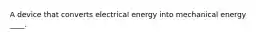 A device that converts electrical energy into mechanical energy ____.