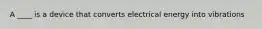 A ____ is a device that converts electrical energy into vibrations