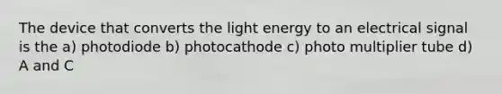 The device that converts the light energy to an electrical signal is the a) photodiode b) photocathode c) photo multiplier tube d) A and C