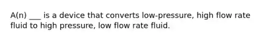 A(n) ___ is a device that converts low-pressure, high flow rate fluid to high pressure, low flow rate fluid.