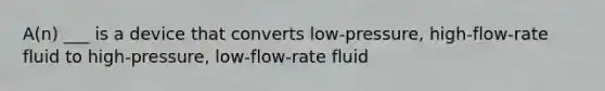 A(n) ___ is a device that converts low-pressure, high-flow-rate fluid to high-pressure, low-flow-rate fluid